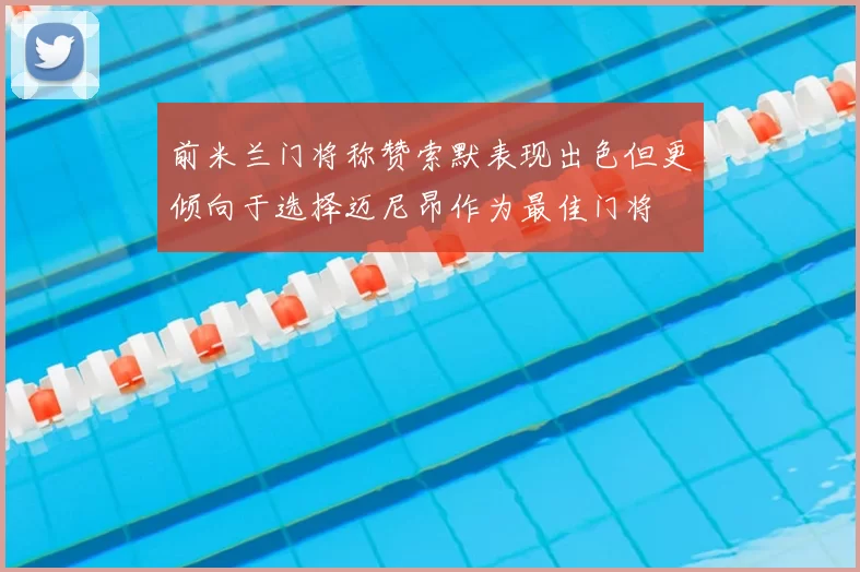 前米兰门将称赞索默表现出色但更倾向于选择迈尼昂作为最佳门将