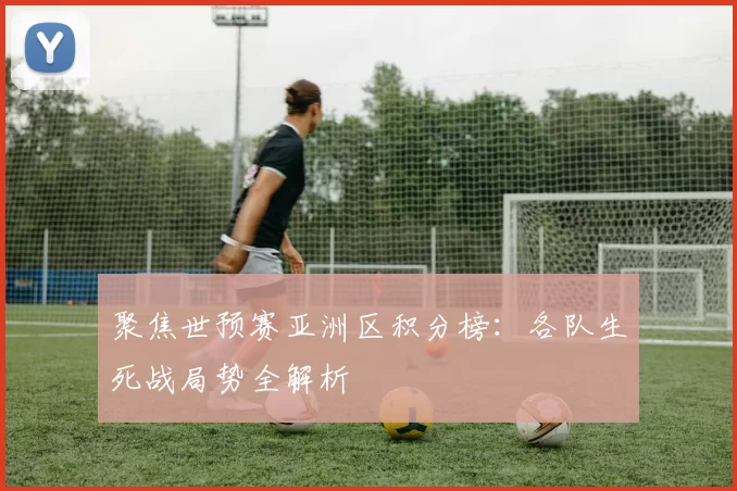 聚焦世预赛亚洲区积分榜：各队生死战局势全解析