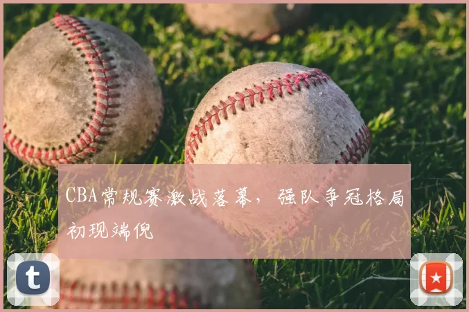 CBA常规赛激战落幕，强队争冠格局初现端倪