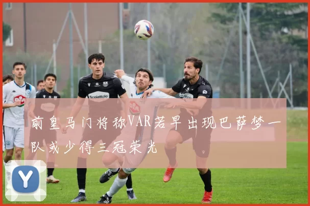 前皇马门将称VAR若早出现巴萨梦一队或少得三冠荣光
