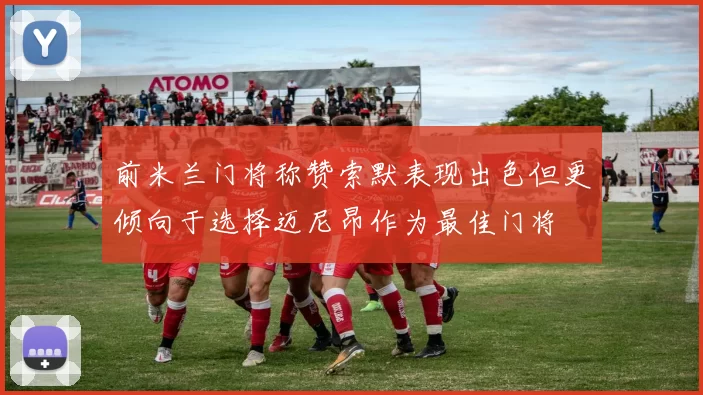 前米兰门将称赞索默表现出色但更倾向于选择迈尼昂作为最佳门将