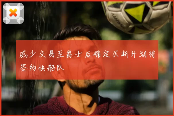 威少交易至爵士后确定买断计划将签约快船队