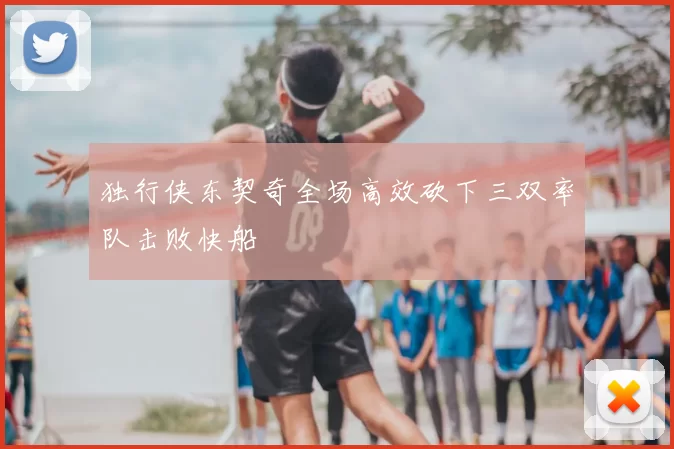 独行侠东契奇全场高效砍下三双率队击败快船