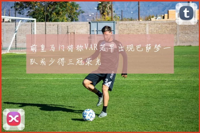 前皇马门将称VAR若早出现巴萨梦一队或少得三冠荣光