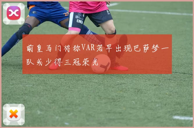 前皇马门将称VAR若早出现巴萨梦一队或少得三冠荣光