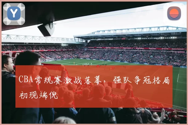 CBA常规赛激战落幕,强队争冠格局初现端倪