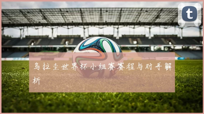 乌拉圭世界杯小组赛赛程与对手解析