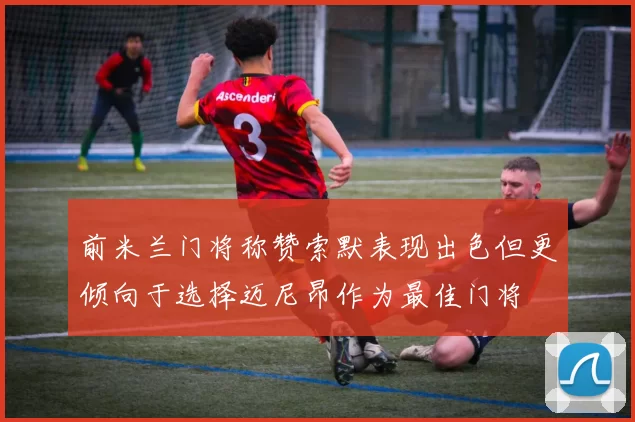 前米兰门将称赞索默表现出色但更倾向于选择迈尼昂作为最佳门将