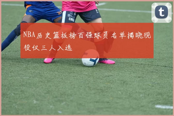 NBA历史篮板榜百强球员名单揭晓现役仅三人入选