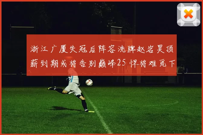 浙江广厦失冠后阵容洗牌赵岩昊顶薪到期或将告别巅峰25 悍将难觅下家