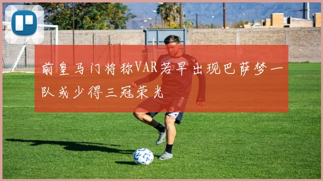 前皇马门将称VAR若早出现巴萨梦一队或少得三冠荣光