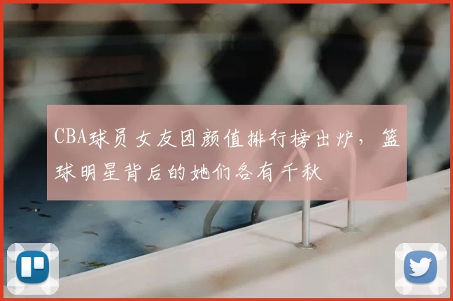 CBA球员女友团颜值排行榜出炉，篮球明星背后的她们各有千秋