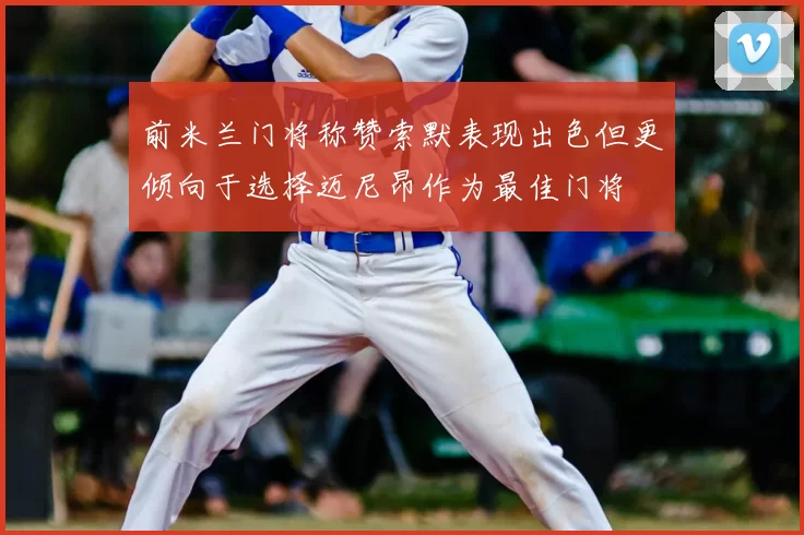 前米兰门将称赞索默表现出色但更倾向于选择迈尼昂作为最佳门将