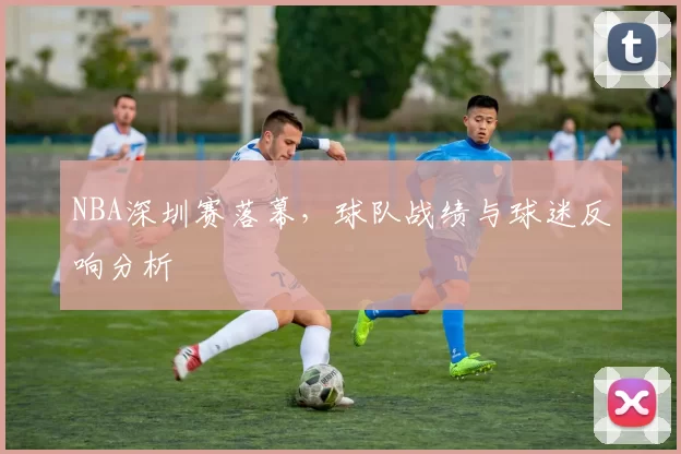 NBA深圳赛落幕，球队战绩与球迷反响分析