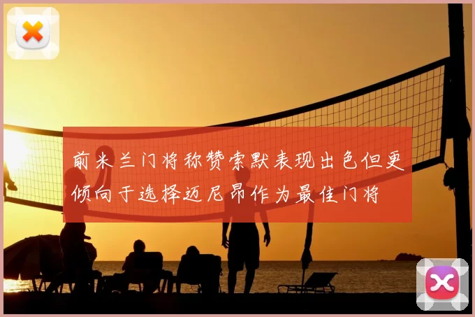 前米兰门将称赞索默表现出色但更倾向于选择迈尼昂作为最佳门将