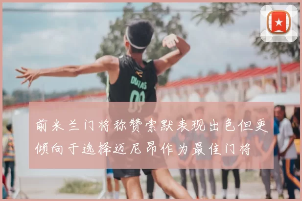 前米兰门将称赞索默表现出色但更倾向于选择迈尼昂作为最佳门将