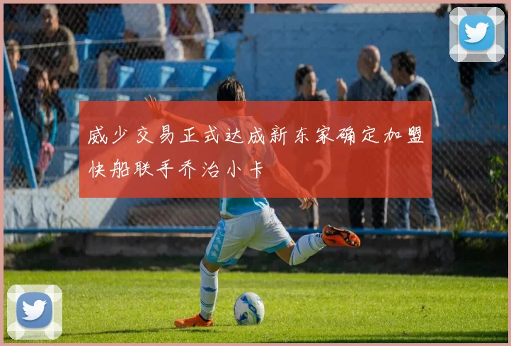 威少交易正式达成新东家确定加盟快船联手乔治小卡