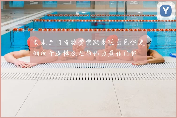 前米兰门将称赞索默表现出色但更倾向于选择迈尼昂作为最佳门将