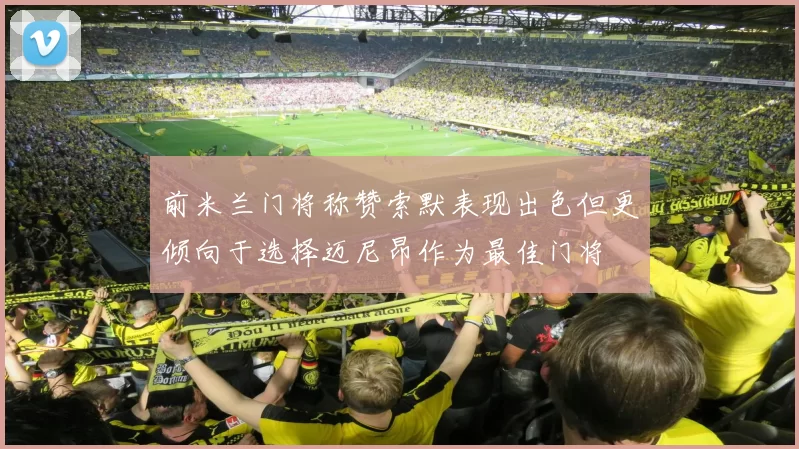 前米兰门将称赞索默表现出色但更倾向于选择迈尼昂作为最佳门将