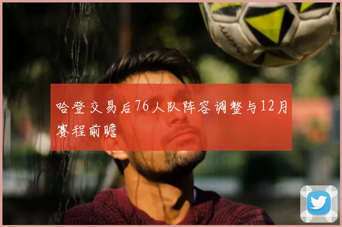 哈登交易后76人队阵容调整与12月赛程前瞻