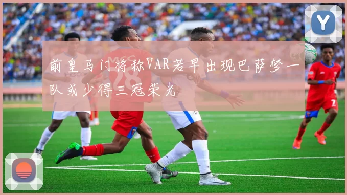 前皇马门将称VAR若早出现巴萨梦一队或少得三冠荣光