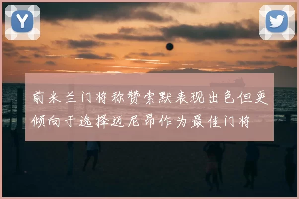 前米兰门将称赞索默表现出色但更倾向于选择迈尼昂作为最佳门将