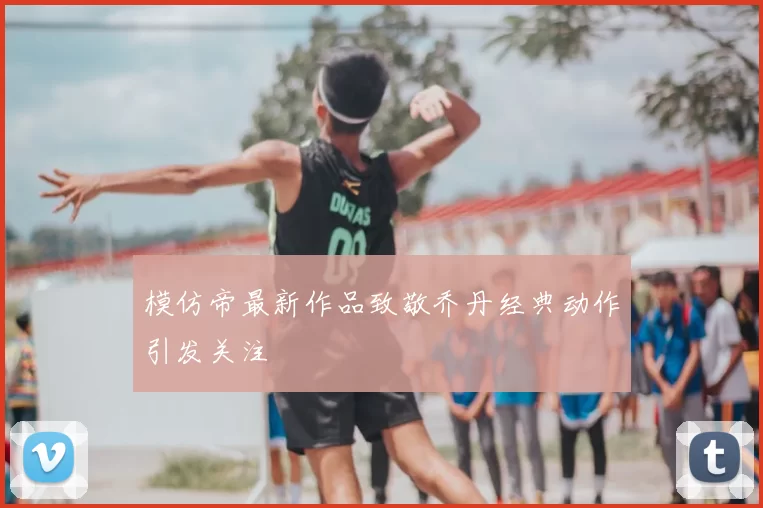 模仿帝最新作品致敬乔丹经典动作引发关注