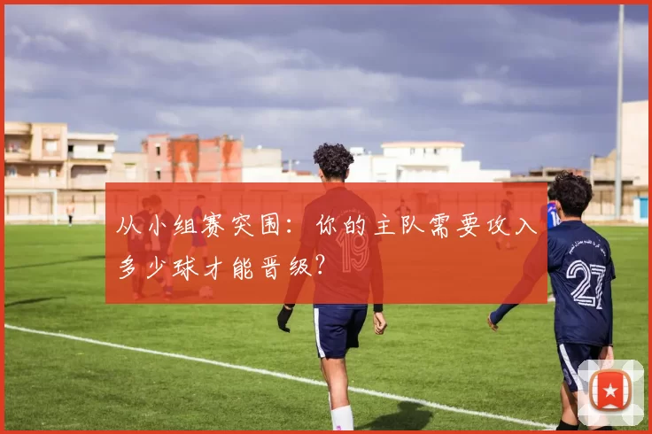 从小组赛突围：你的主队需要攻入多少球才能晋级？