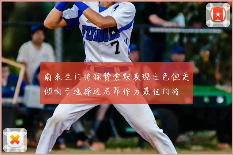前米兰门将称赞索默表现出色但更倾向于选择迈尼昂作为最佳门将