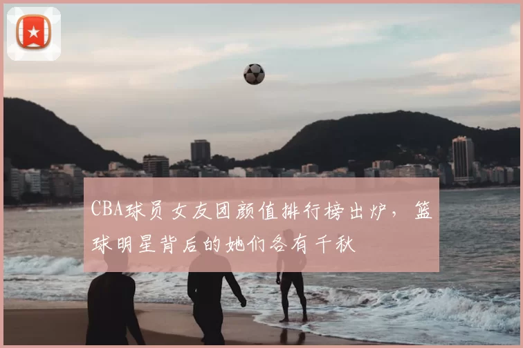 CBA球员女友团颜值排行榜出炉,篮球明星背后的她们各有千秋