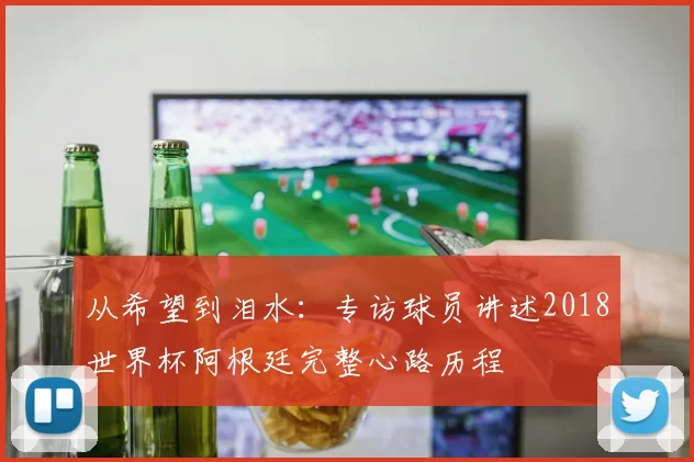 从希望到泪水：专访球员讲述2018世界杯阿根廷完整心路历程