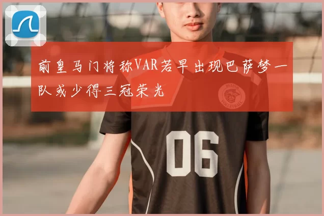 前皇马门将称VAR若早出现巴萨梦一队或少得三冠荣光