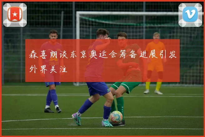 森喜朗谈东京奥运会筹备进展引发外界关注