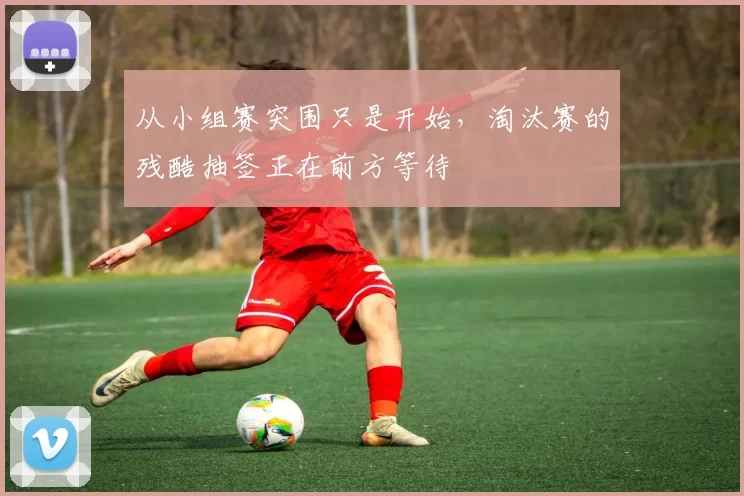 从小组赛突围只是开始,淘汰赛的残酷抽签正在前方等待