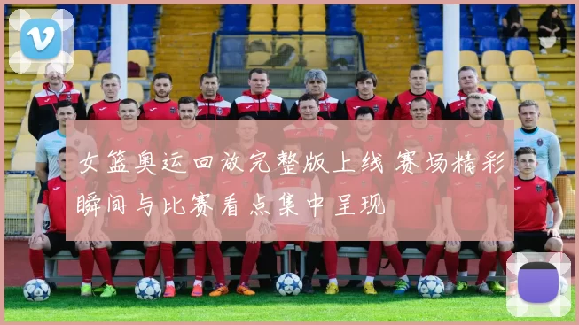 女篮奥运回放完整版上线 赛场精彩瞬间与比赛看点集中呈现