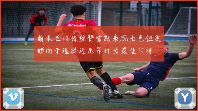 前米兰门将称赞索默表现出色但更倾向于选择迈尼昂作为最佳门将
