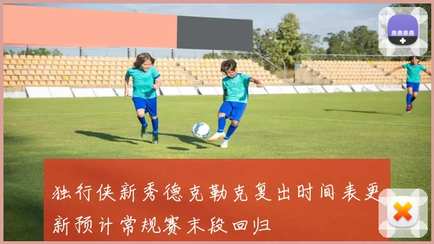 独行侠新秀德克勒克复出时间表更新预计常规赛末段回归