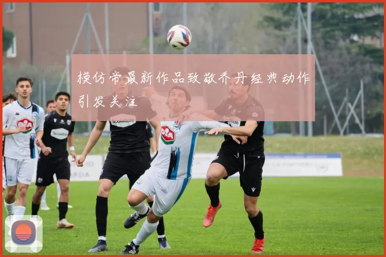 模仿帝最新作品致敬乔丹经典动作引发关注