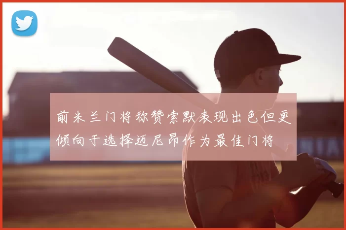 前米兰门将称赞索默表现出色但更倾向于选择迈尼昂作为最佳门将