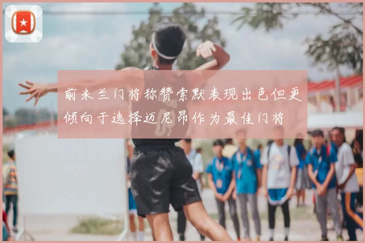 前米兰门将称赞索默表现出色但更倾向于选择迈尼昂作为最佳门将