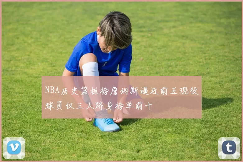 NBA历史篮板榜詹姆斯逼近前五现役球员仅三人跻身榜单前十