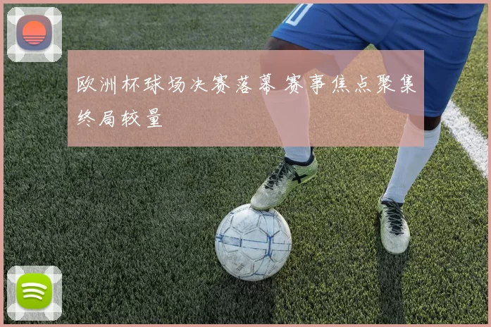 欧洲杯球场决赛落幕 赛事焦点聚集终局较量
