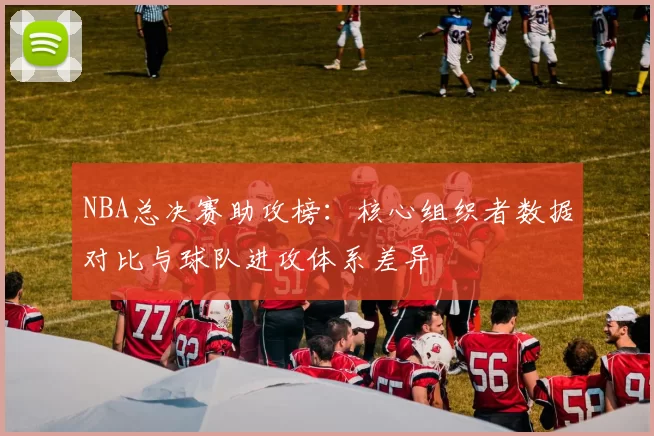 NBA总决赛助攻榜：核心组织者数据对比与球队进攻体系差异