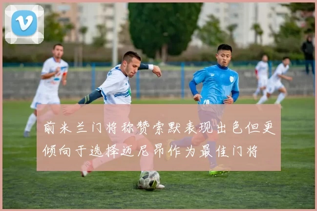 前米兰门将称赞索默表现出色但更倾向于选择迈尼昂作为最佳门将