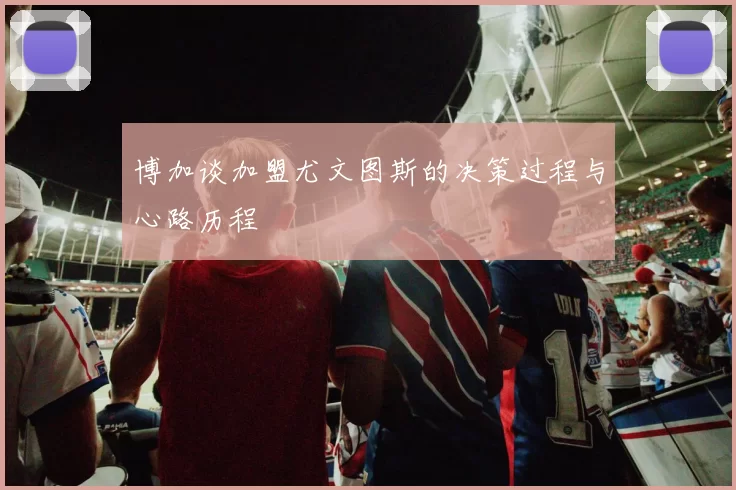 博加谈加盟尤文图斯的决策过程与心路历程