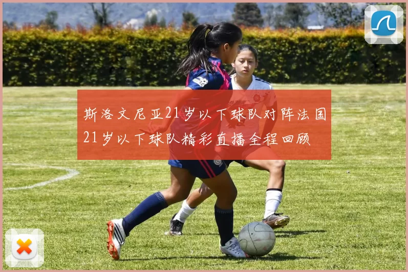 斯洛文尼亚21岁以下球队对阵法国21岁以下球队精彩直播全程回顾