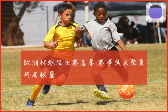 欧洲杯球场决赛落幕 赛事焦点聚集终局较量