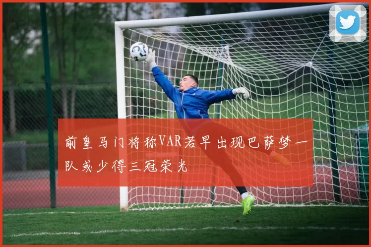前皇马门将称VAR若早出现巴萨梦一队或少得三冠荣光