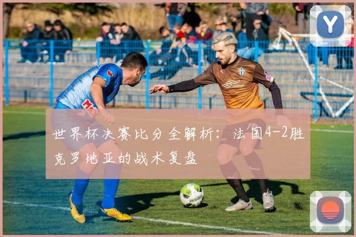 世界杯决赛比分全解析：法国4-2胜克罗地亚的战术复盘