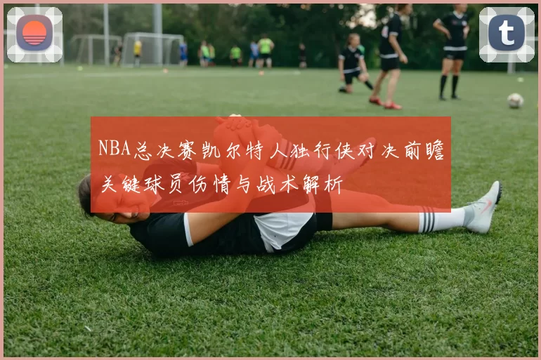 NBA总决赛凯尔特人独行侠对决前瞻关键球员伤情与战术解析